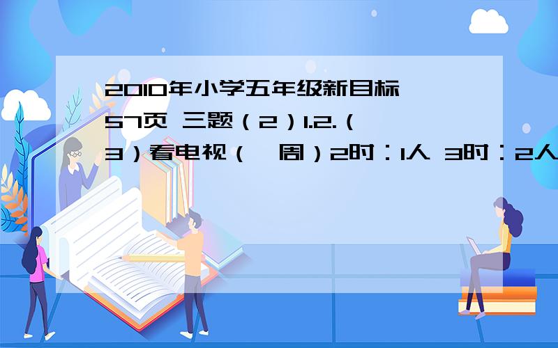 2010年小学五年级新目标 57页 三题（2）1.2.（3）看电视（一周）2时：1人 3时：2人 6时：4人 10时：2人 10时以上：1人（1）试着计算一下看电视时间的平均数是多少?(2)这组数据的中位数是多少?