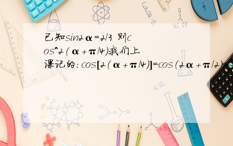 已知sin2α=2/3 则cos^2(α+π/4)我们上课记的：cos[2（α+π/4）]=cos（2α+π/2）=-sin2α=-2/3又 cos[2（α+π/4）]=2cos^2（α+π/4）-1-2/3=2cos^2（α+π/4）-1cos^2（α+π/4）=1/6谁能给我讲下思路啊?看不懂