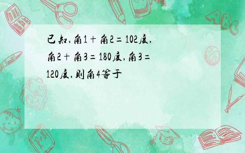 已知,角1+角2=102度,角2+角3=180度,角3=120度,则角4等于