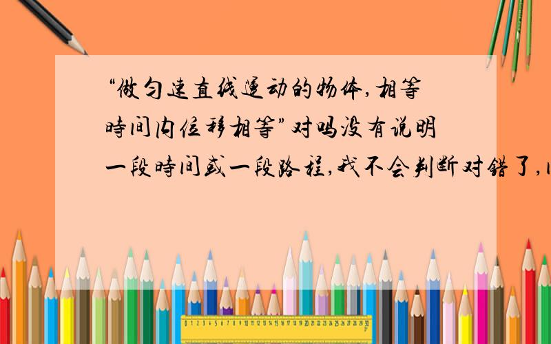 “做匀速直线运动的物体,相等时间内位移相等”对吗没有说明一段时间或一段路程,我不会判断对错了,问下对还是错?