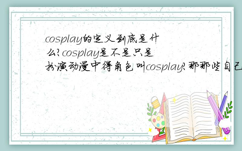 cosplay的定义到底是什么?cosplay是不是只是扮演动漫中得角色叫cosplay?那那些自己搭的一些衣服,假毛等组成的人物算不算cosplay?还有一些人是出一些小说里的哪些是什么?彻底迷茫了~