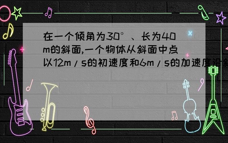 在一个倾角为30°、长为40m的斜面,一个物体从斜面中点以12m/s的初速度和6m/s的加速度沿斜面向上做匀减速求这个物体经过多长时间能滑到斜面低端?（g=10m/s2）