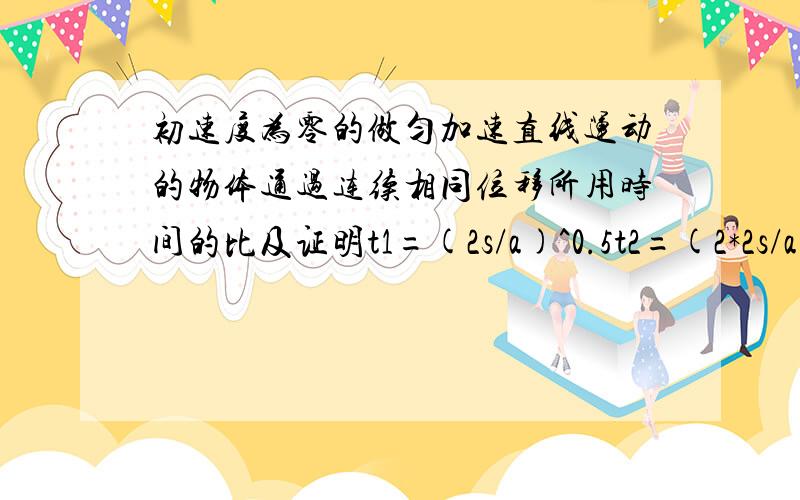 初速度为零的做匀加速直线运动的物体通过连续相同位移所用时间的比及证明t1=(2s/a)^0.5t2=(2*2s/a)^0.5-(2s/a)^0.5t3=(2*3s/a)^0.5-(2*2s/a)^0.5…《《《《《tn=(2*ns/a)^0.5-[2*(n-1)s/a]^0.5所以tn=(2s/a)^0.5*(√n-√(n