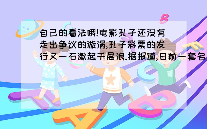 自己的看法哦!电影孔子还没有走出争议的漩涡,孔子彩票的发行又一石激起千层浪.据报道,日前一套名为“中华名人孔子”的彩票在孔子故里山东首发,彩票票面选取了3幅孔子画像,每面彩票面