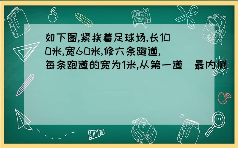 如下图,紧挨着足球场,长100米,宽60米,修六条跑道,每条跑道的宽为1米,从第一道（最内侧）的内沿跑一圈是多少米?第二圈呢?