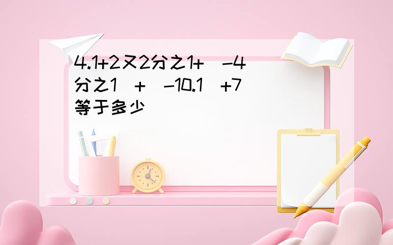 4.1+2又2分之1+(-4分之1)+(-10.1)+7等于多少