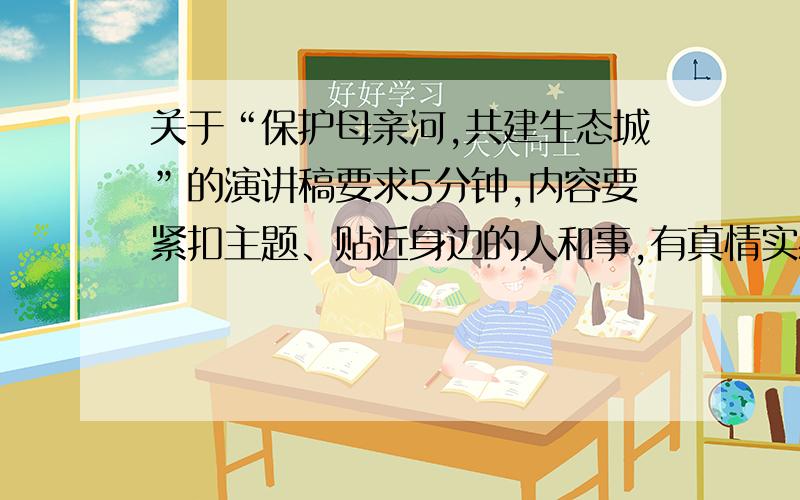 关于“保护母亲河,共建生态城”的演讲稿要求5分钟,内容要紧扣主题、贴近身边的人和事,有真情实感、力戒空谈,富有时代感和教育意义