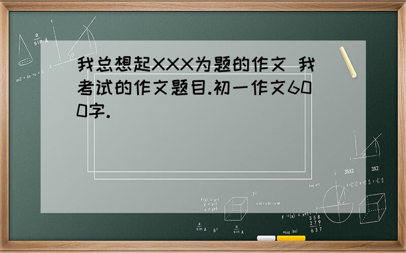 我总想起XXX为题的作文 我考试的作文题目.初一作文600字.