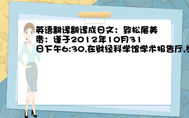 英语翻译翻译成日文：致松尾美贵：谨于2012年10月31日下午6:30,在财经科学馆学术报告厅,举行“agogo”杯英语短剧大赛活动,特邀您参加,（这是给一位友人的邀请函,哪位日文高手翻译下来,）