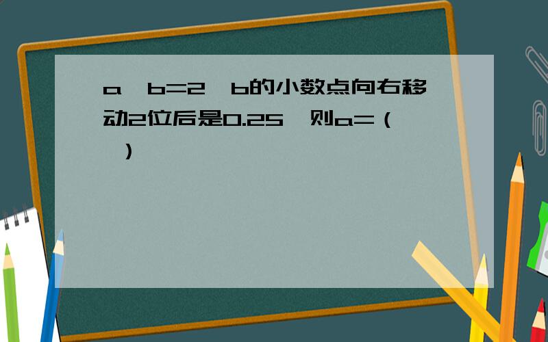 a×b=2,b的小数点向右移动2位后是0.25,则a=（ ）