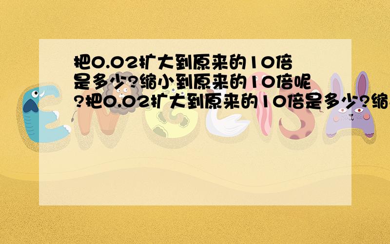 把0.02扩大到原来的10倍是多少?缩小到原来的10倍呢?把0.02扩大到原来的10倍是多少?缩小到原来的10倍呢?