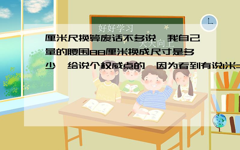 厘米尺换算废话不多说,我自己量的腰围88厘米换成尺寸是多少,给说个权威点的,因为看到有说1米=3尺,有说1尺=30.48厘米的.都不知道谁对了,