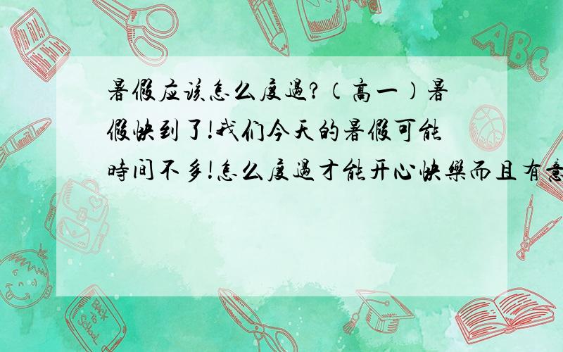 暑假应该怎么度过?（高一）暑假快到了!我们今天的暑假可能时间不多!怎么度过才能开心快乐而且有意义?