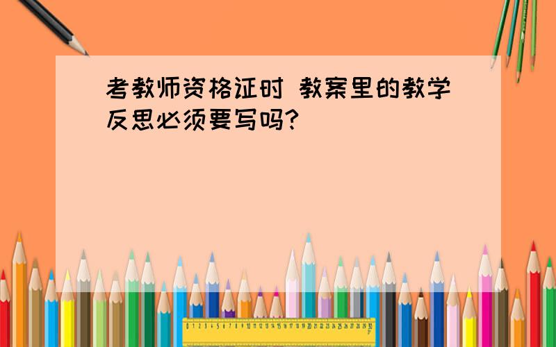 考教师资格证时 教案里的教学反思必须要写吗?