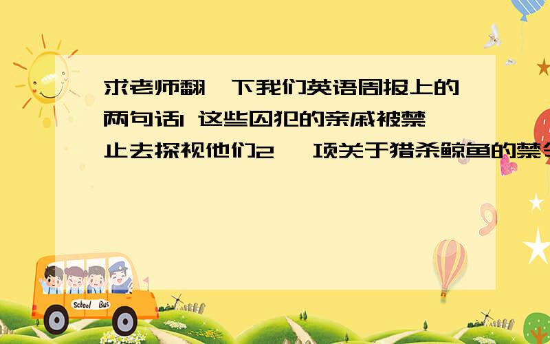 求老师翻一下我们英语周报上的两句话1 这些囚犯的亲戚被禁止去探视他们2 一项关于猎杀鲸鱼的禁令已经被实施这是Ban这个单词下的两个翻译 翻译的时候局子里最好含有Ban