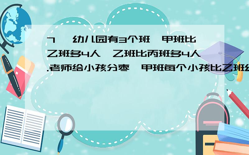 7、 幼儿园有3个班,甲班比乙班多4人,乙班比丙班多4人.老师给小孩分枣,甲班每个小孩比乙班幼儿园有3个班,甲班比乙班多4人,乙班比丙班多4人.老师给小孩分枣,甲班每个小孩比乙班每个小孩少