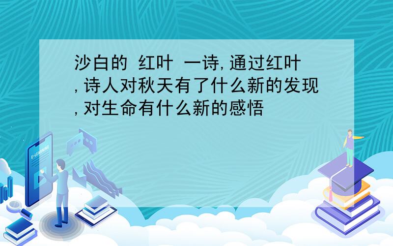 沙白的 红叶 一诗,通过红叶,诗人对秋天有了什么新的发现,对生命有什么新的感悟