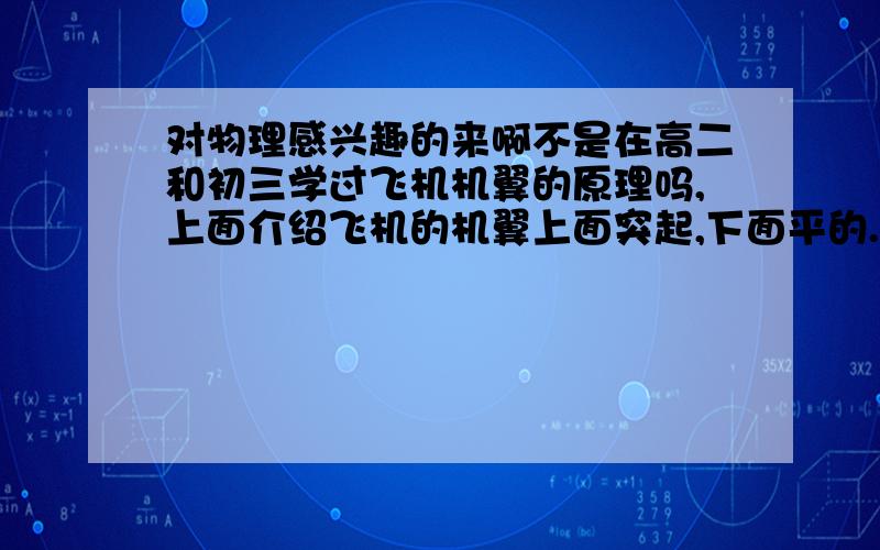 对物理感兴趣的来啊不是在高二和初三学过飞机机翼的原理吗,上面介绍飞机的机翼上面突起,下面平的.飞机靠机翼上下不同的空气流速产生压强差,从而有了升力平时我们可以看出飞机机翼前