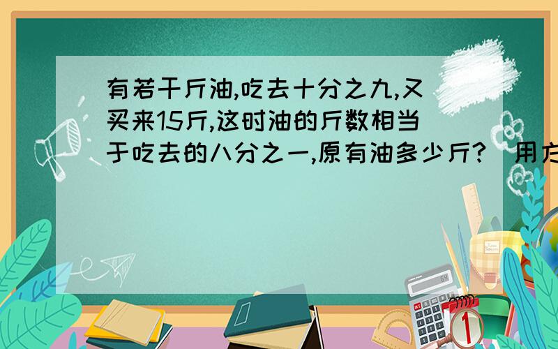 有若干斤油,吃去十分之九,又买来15斤,这时油的斤数相当于吃去的八分之一,原有油多少斤?（用方程解答）