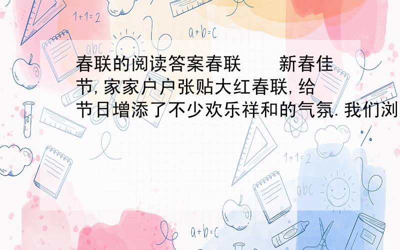 春联的阅读答案春联　　新春佳节,家家户户张贴大红春联,给节日增添了不少欢乐祥和的气氛.我们浏览着各种各样的春联,就像是漫游在万紫千红的百花园中.春联,有的描绘了美丽的春光,如“