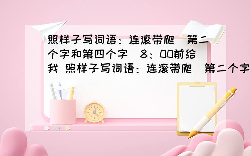 照样子写词语：连滚带爬（第二个字和第四个字）8：00前给我 照样子写词语：连滚带爬（第二个字和第四个字是动词）