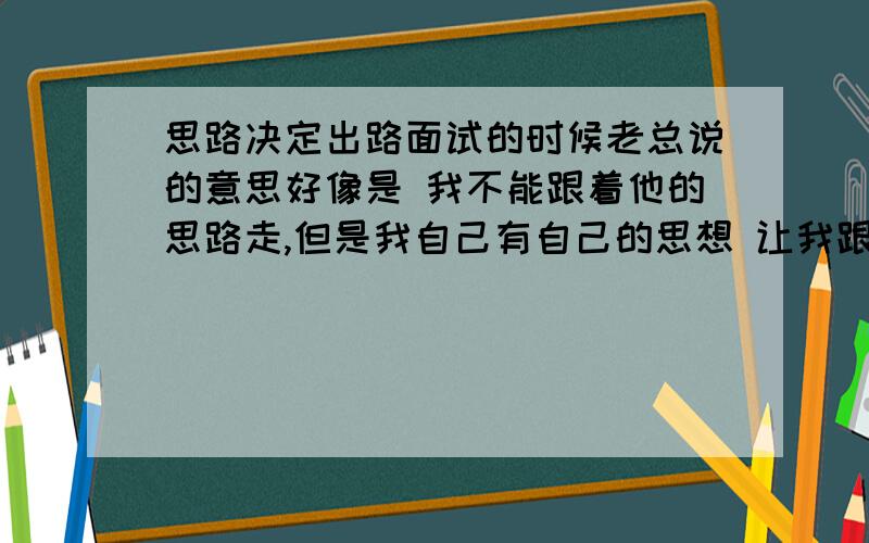 思路决定出路面试的时候老总说的意思好像是 我不能跟着他的思路走,但是我自己有自己的思想 让我跟着他的思路走 很难,我也不知道怎么才是跟着他的思路走,谁能帮我解答一下这个难题呢?