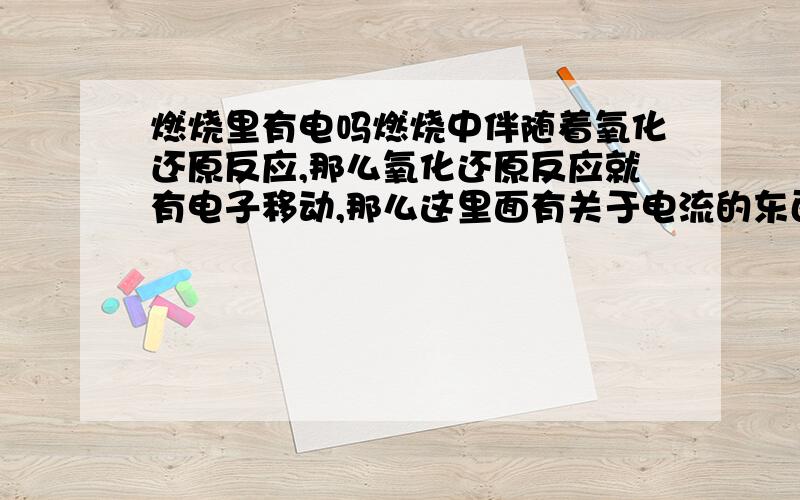 燃烧里有电吗燃烧中伴随着氧化还原反应,那么氧化还原反应就有电子移动,那么这里面有关于电流的东西么,请分析!