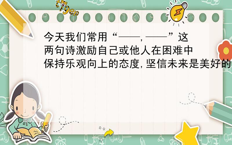 今天我们常用“——,——”这两句诗激励自己或他人在困难中保持乐观向上的态度,坚信未来是美好的如题