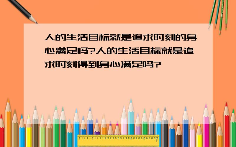 人的生活目标就是追求时刻的身心满足吗?人的生活目标就是追求时刻得到身心满足吗?