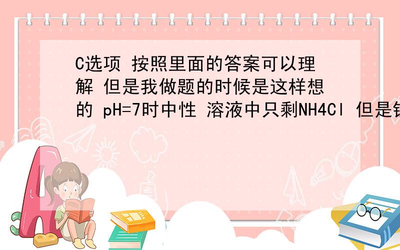 C选项 按照里面的答案可以理解 但是我做题的时候是这样想的 pH=7时中性 溶液中只剩NH4Cl 但是铵根离子要水解 所以小于氯离子 这样想不就和答案矛盾了么?