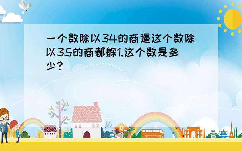 一个数除以34的商逼这个数除以35的商都躲1.这个数是多少?