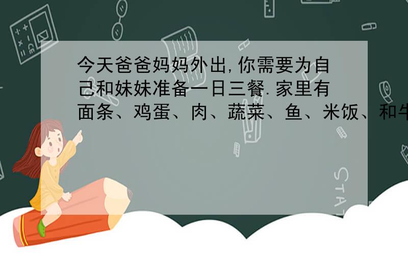 今天爸爸妈妈外出,你需要为自己和妹妹准备一日三餐.家里有面条、鸡蛋、肉、蔬菜、鱼、米饭、和牛奶.请用英语写一篇50词左右的短文,说说你是如何调配这一日三餐的.要求：需要用early（