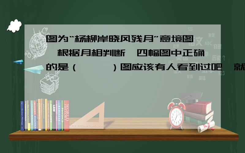 图为“杨柳岸晓风残月”意境图,根据月相判断,四幅图中正确的是（     ）图应该有人看到过吧,就是月亮的形状是左边亮还是右边亮,尖尖（就是月钩）是朝上还是朝下呢谢谢啊,希望能说明白