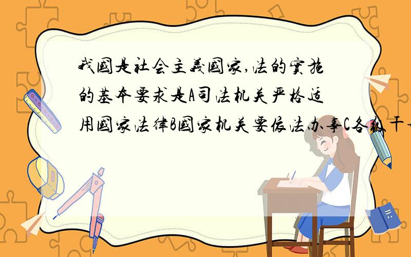 我国是社会主义国家,法的实施的基本要求是A司法机关严格适用国家法律B国家机关要依法办事C各级干部要带头模范执行遵守国家法律D全体公民一切要自觉守法