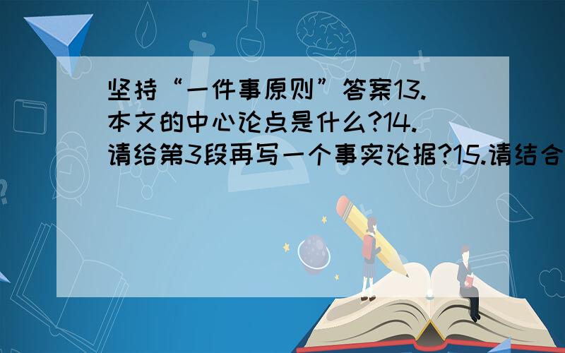 坚持“一件事原则”答案13.本文的中心论点是什么?14.请给第3段再写一个事实论据?15.请结合具体内容分析第3~6段的论证思路?16.第7段中画横线的句子运用了什么论证方法?有什么作用?