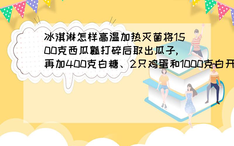 冰淇淋怎样高温加热灭菌将1500克西瓜瓤打碎后取出瓜子,再加400克白糖、2只鸡蛋和1000克白开水搅匀,然后以高温加热灭菌,冷却后放入电冰箱中,凝结后即成西瓜冰淇淋.问题是这个高温加热灭