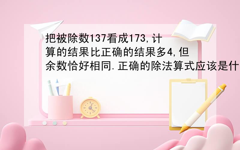 把被除数137看成173,计算的结果比正确的结果多4,但余数恰好相同.正确的除法算式应该是什么?