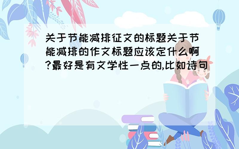 关于节能减排征文的标题关于节能减排的作文标题应该定什么啊?最好是有文学性一点的,比如诗句