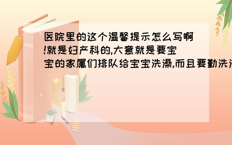 医院里的这个温馨提示怎么写啊!就是妇产科的,大意就是要宝宝的家属们排队给宝宝洗澡,而且要勤洗澡,角度可以多元化,可以从宝宝的角度去写 也可以从家属的角度 也可以从医生的角度...但