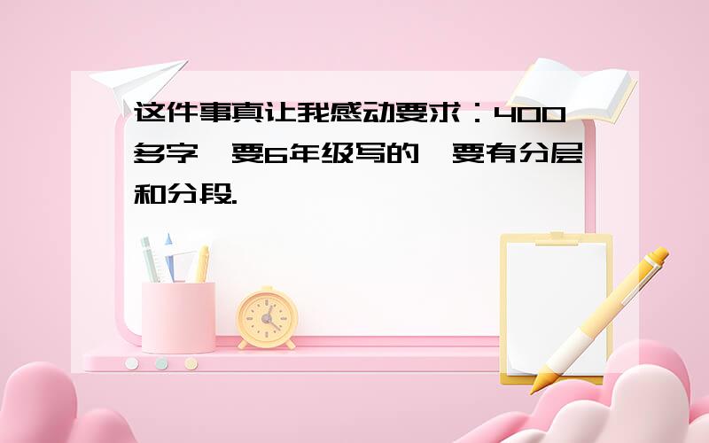 这件事真让我感动要求：400多字,要6年级写的,要有分层和分段.