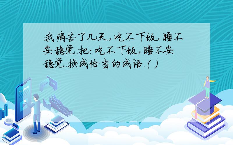 我痛苦了几天,吃不下饭,睡不安稳觉.把：吃不下饭,睡不安稳觉.换成恰当的成语.（ ）