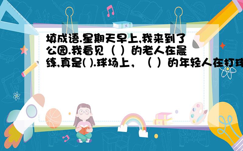 填成语.星期天早上,我来到了公园.我看见（ ）的老人在晨练,真是( ).球场上，（ ）的年轻人在打球。还有那（ （ ）的小孩子们在互相追逐，奔跑。风吹过，花香（ （ 大家都高兴做着自己