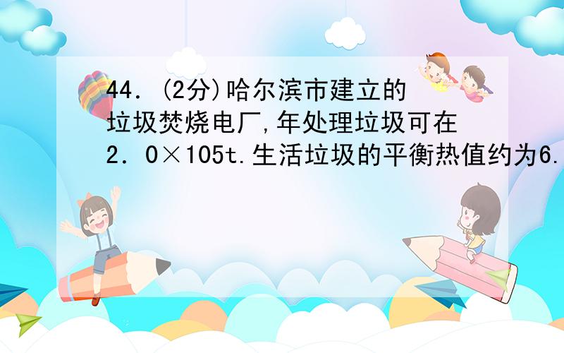 44．(2分)哈尔滨市建立的垃圾焚烧电厂,年处理垃圾可在2．0×105t.生活垃圾的平衡热值约为6.3×106J／kg,每年燃烧生活垃圾可放出的热量是[ ]J,燃烧1t垃圾可获得210kW·h的电能,那么生活垃圾燃烧发