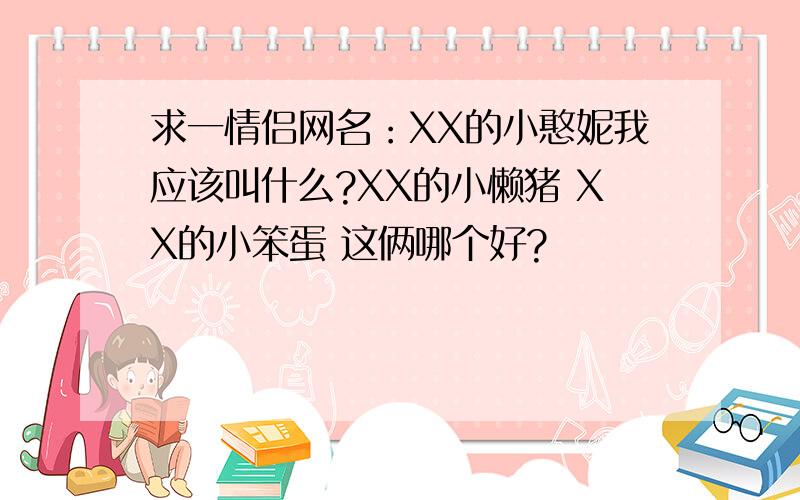 求一情侣网名：XX的小憨妮我应该叫什么?XX的小懒猪 XX的小笨蛋 这俩哪个好?