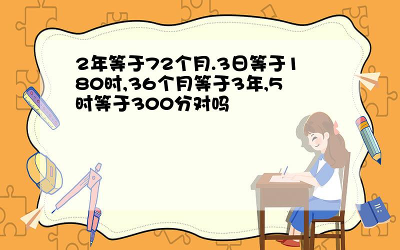 2年等于72个月.3日等于180时,36个月等于3年,5时等于300分对吗