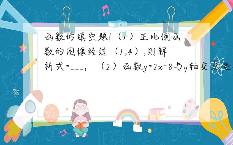 函数的填空题!（1）正比例函数的图像经过（1,4）,则解析式=___；（2）函数y=2x-8与y轴交点坐标___,与x轴交点坐标___；（6）已知y+4与x成正比例函数,且交x=1/3时,y=1,y与x的函数关系式是___,当x=1时,