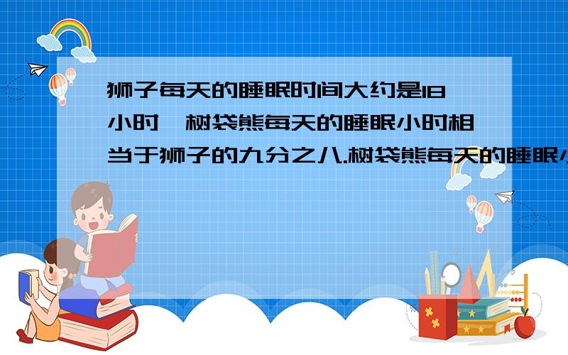 狮子每天的睡眠时间大约是18小时,树袋熊每天的睡眠小时相当于狮子的九分之八.树袋熊每天的睡眠小时大约是多少小时?（用方程解）