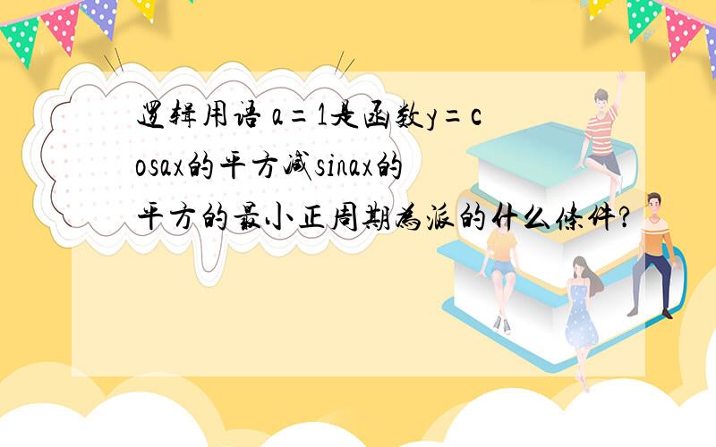 逻辑用语 a=1是函数y=cosax的平方减sinax的平方的最小正周期为派的什么条件?