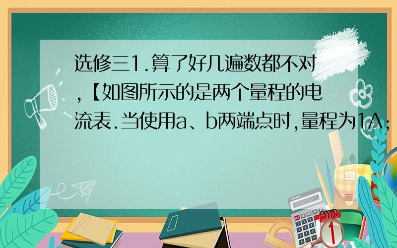 选修三1.算了好几遍数都不对,【如图所示的是两个量程的电流表.当使用a、b两端点时,量程为1A；当使用c、d两端点时量程为0.1 A.已知表头的内阻为Rg=200Ω,满偏电流为Ig =2mA,求R1和R2.如图,当量程