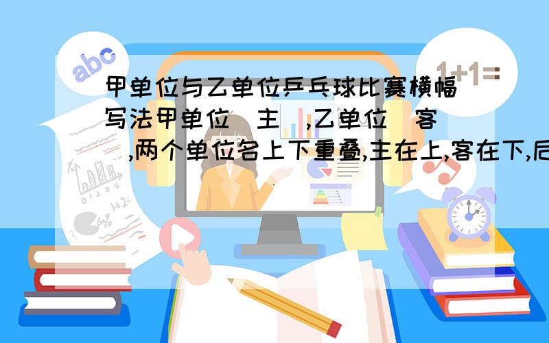 甲单位与乙单位乒乓球比赛横幅写法甲单位(主),乙单位（客）,两个单位名上下重叠,主在上,客在下,后面写：乒乓球友谊比赛,